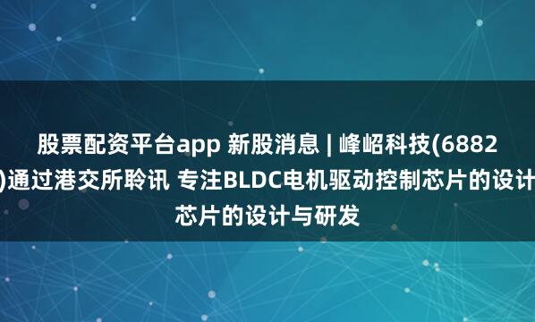 股票配资平台app 新股消息 | 峰岹科技(688279.SH)通过港交所聆讯 专注BLDC电机驱动控制芯片的设计与研发