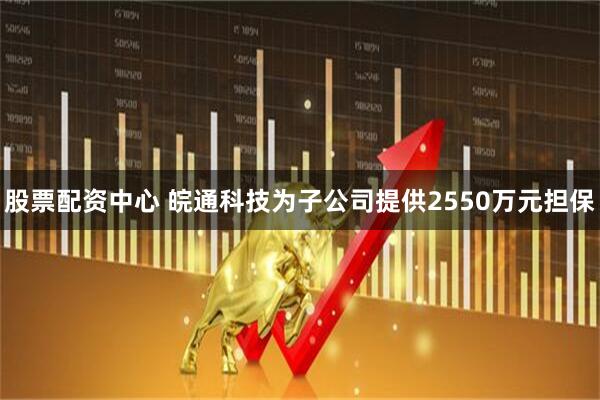 股票配资中心 皖通科技为子公司提供2550万元担保