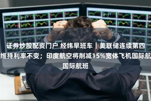 证券炒股配资门户 经纬早班车｜美联储连续第四次维持利率不变；印度航空将削减15%宽体飞机国际航班