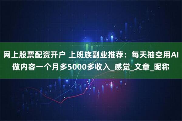 网上股票配资开户 上班族副业推荐：每天抽空用AI做内容一个月多5000多收入_感觉_文章_昵称