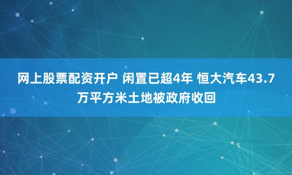网上股票配资开户 闲置已超4年 恒大汽车43.7万平方米土地被政府收回