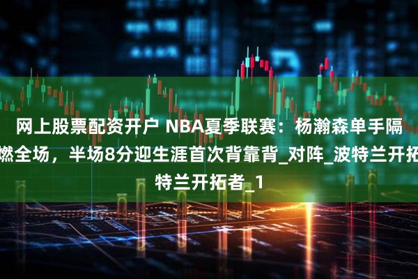 网上股票配资开户 NBA夏季联赛：杨瀚森单手隔扣点燃全场，半场8分迎生涯首次背靠背_对阵_波特兰开拓者_1