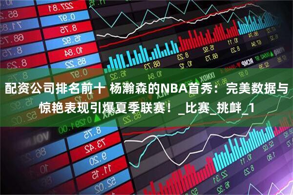 配资公司排名前十 杨瀚森的NBA首秀：完美数据与惊艳表现引爆夏季联赛！_比赛_挑衅_1