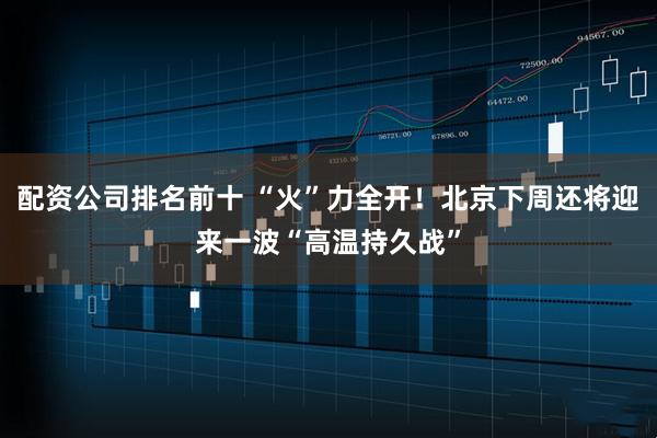 配资公司排名前十 “火”力全开！北京下周还将迎来一波“高温持久战”