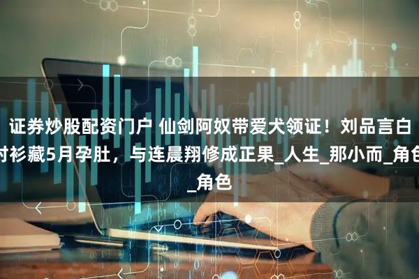 证券炒股配资门户 仙剑阿奴带爱犬领证！刘品言白衬衫藏5月孕肚，与连晨翔修成正果_人生_那小而_角色