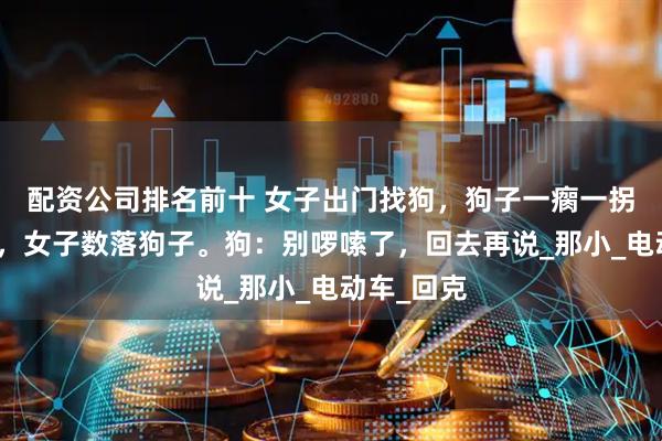 配资公司排名前十 女子出门找狗，狗子一瘸一拐狼狈不堪，女子数落狗子。狗：别啰嗦了，回去再说_那小_电动车_回克