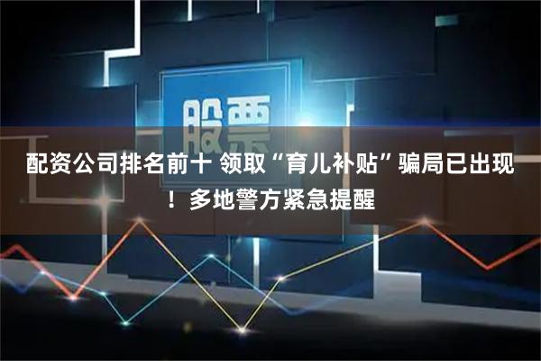 配资公司排名前十 领取“育儿补贴”骗局已出现!多地警方紧急提醒