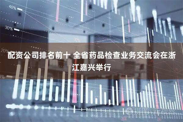 配资公司排名前十 全省药品检查业务交流会在浙江嘉兴举行