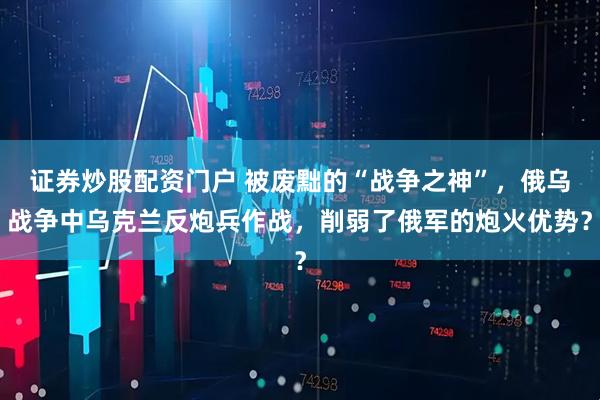 证券炒股配资门户 被废黜的“战争之神”，俄乌战争中乌克兰反炮兵作战，削弱了俄军的炮火优势？