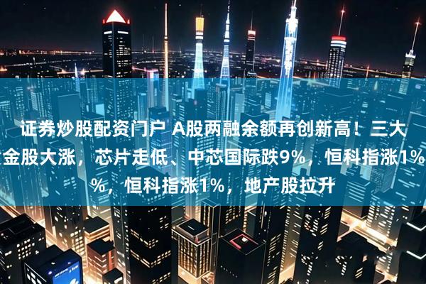 证券炒股配资门户 A股两融余额再创新高!三大股指齐跌,黄金股大涨,芯片走低、中芯国际跌9%,恒科指涨1%,地产股拉升