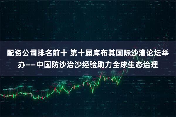 配资公司排名前十 第十届库布其国际沙漠论坛举办——中国防沙治沙经验助力全球生态治理