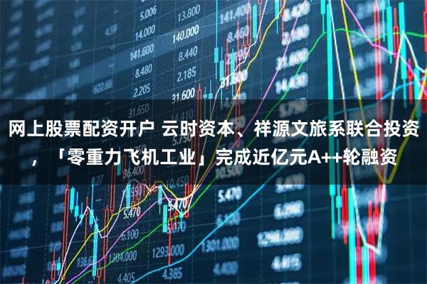 网上股票配资开户 云时资本、祥源文旅系联合投资，「零重力飞机工业」完成近亿元A++轮融资