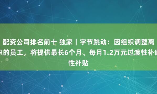 配资公司排名前十 独家｜字节跳动：因组织调整离职的员工，将提供最长6个月、每月1.2万元过渡性补贴