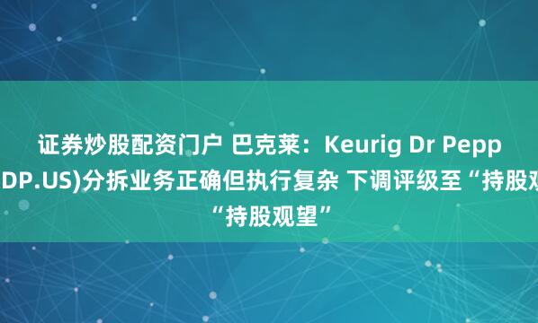 证券炒股配资门户 巴克莱：Keurig Dr Pepper(KDP.US)分拆业务正确但执行复杂 下调评级至“持股观望”