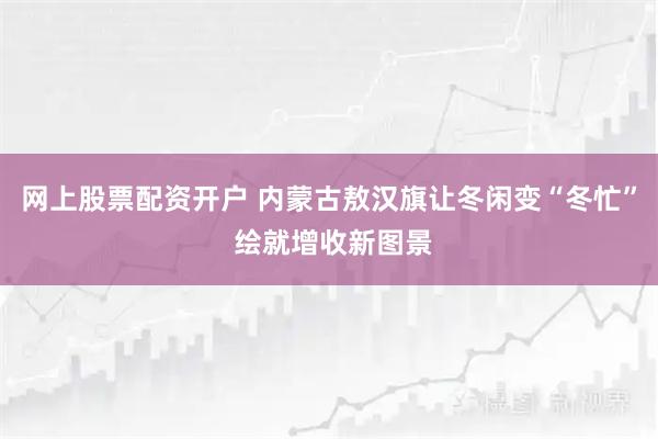 网上股票配资开户 内蒙古敖汉旗让冬闲变“冬忙” 绘就增收新图景