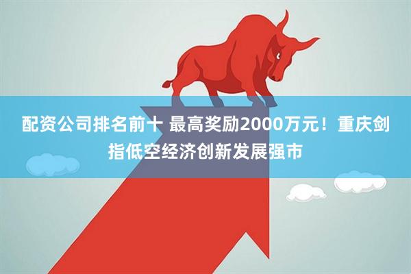 配资公司排名前十 最高奖励2000万元！重庆剑指低空经济创新发展强市