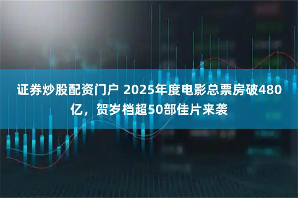 证券炒股配资门户 2025年度电影总票房破480亿，贺岁档超50部佳片来袭