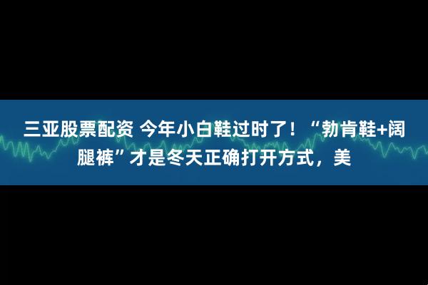 三亚股票配资 今年小白鞋过时了！“勃肯鞋+阔腿裤”才是冬天正确打开方式，美