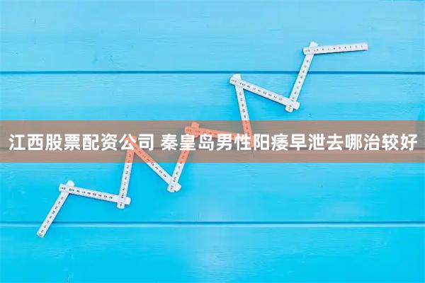 江西股票配资公司 秦皇岛男性阳痿早泄去哪治较好