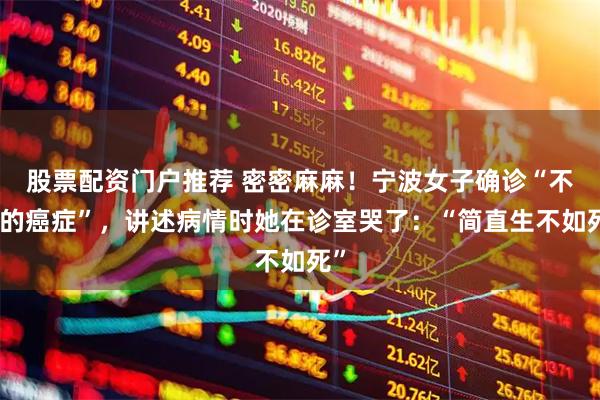 股票配资门户推荐 密密麻麻！宁波女子确诊“不死的癌症”，讲述病情时她在诊室哭了：“简直生不如死”