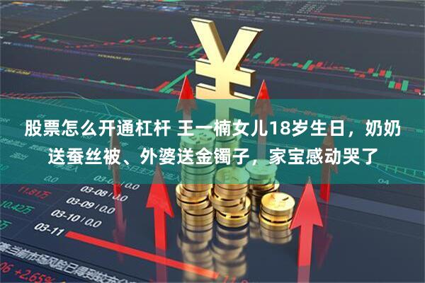 股票怎么开通杠杆 王一楠女儿18岁生日，奶奶送蚕丝被、外婆送金镯子，家宝感动哭了