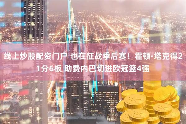 线上炒股配资门户 也在征战季后赛！霍顿·塔克得21分6板 助费内巴切进欧冠篮4强