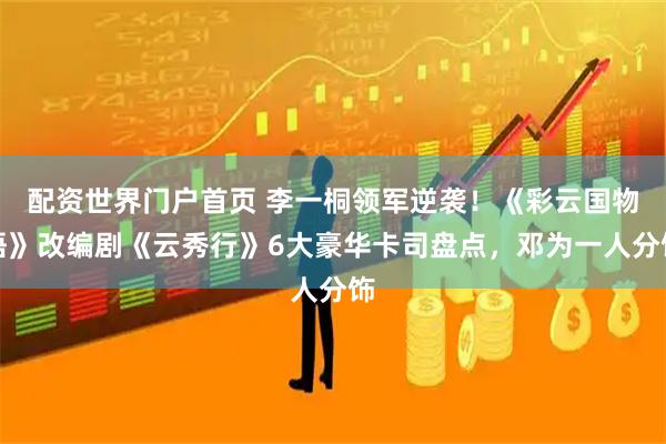 配资世界门户首页 李一桐领军逆袭！《彩云国物语》改编剧《云秀行》6大豪华卡司盘点，邓为一人分饰